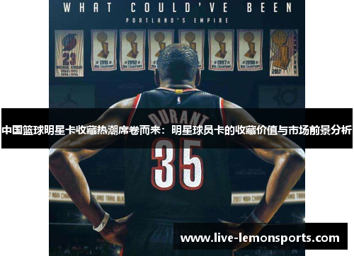 中国篮球明星卡收藏热潮席卷而来:明星球员卡的收藏价值与市场前景分析