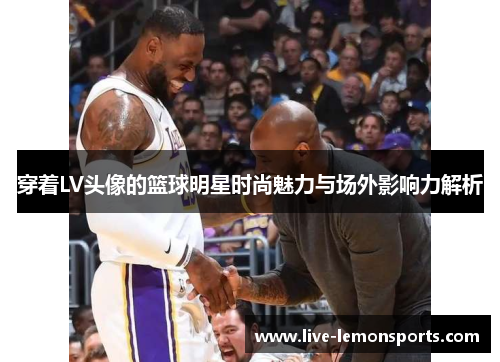 穿着LV头像的篮球明星时尚魅力与场外影响力解析