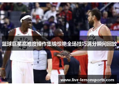 篮球巨星高难度操作集锦惊艳全场技巧满分瞬间回放