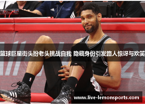 篮球巨星街头扮老头挑战自我 隐藏身份引发路人惊讶与欢笑