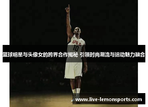篮球明星与头像女的跨界合作揭秘 引领时尚潮流与运动魅力融合