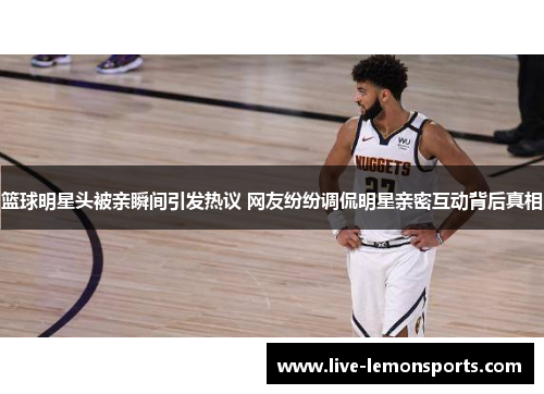 篮球明星头被亲瞬间引发热议 网友纷纷调侃明星亲密互动背后真相